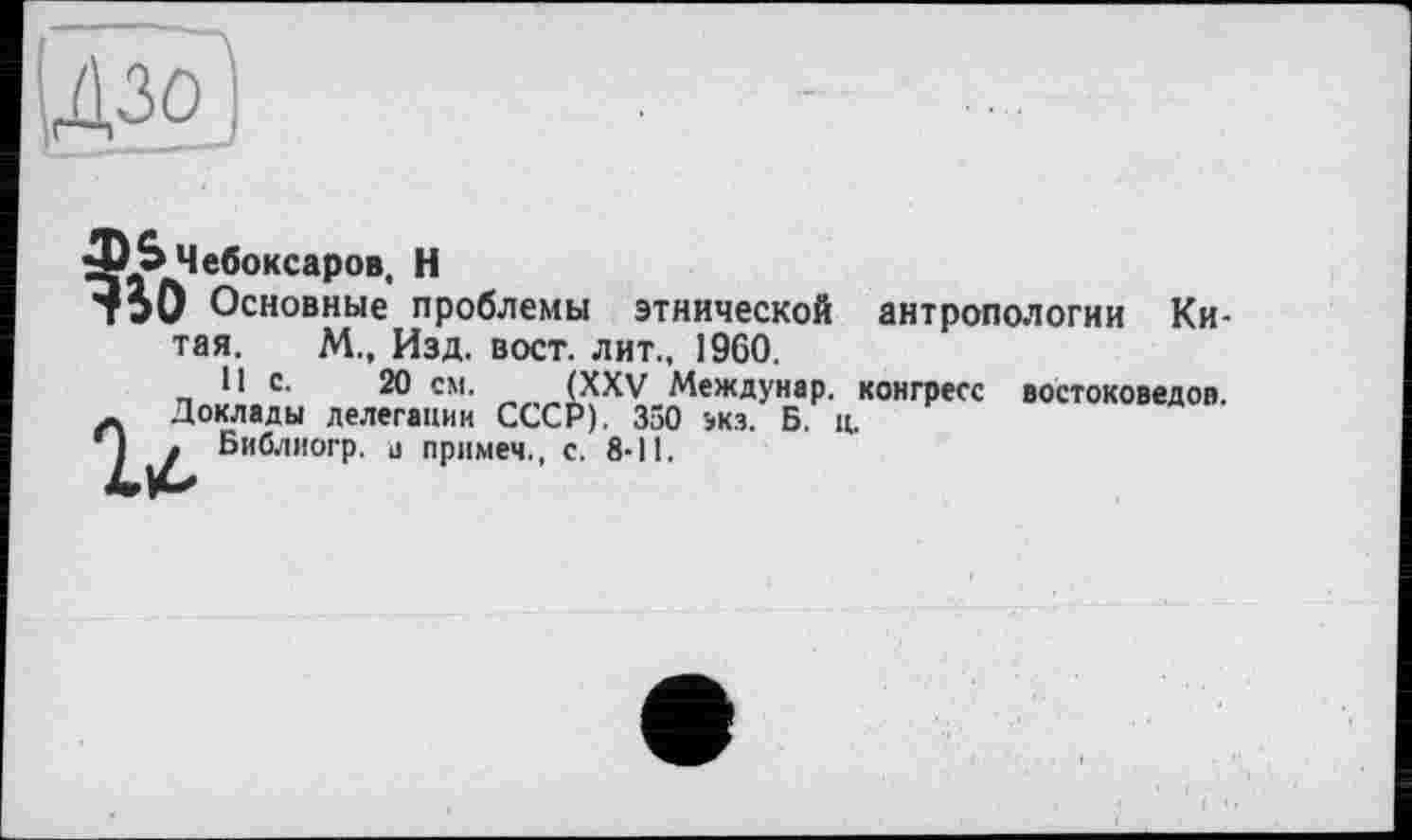 ﻿ІДзо’:
ф» Чебоксаров, Н
750 Основные проблемы этнической антропологии Китая. М., Изд. вост, лит., 1960.
_ Ч с. 20 см. (XXV Междунар. конгресс востоковедов.
_ Доклады делегации СССР). 350 экз. Б. ц.
| . Библиогр. в примем., с. 8-11.